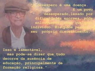 “O desespero é uma doença.
                               E um povo
                  desesperado,lesado por
              dificuldades enormes, pode
              enlouquecer, como qualquer
            indivíduo. Ele pode perder o
            seu próprio discernimento.



Isso é lamentável,
  mas pode-se dizer que tudo
decorre da ausência de
educação, principalmente de
formação religiosa.”
 