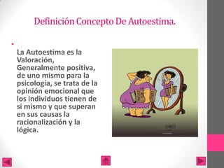 Definición Concepto De Autoestima.

•
    La Autoestima es la
    Valoración,
    Generalmente positiva,
    de uno mismo para la
    psicología, se trata de la
    opinión emocional que
    los individuos tienen de
    si mismo y que superan
    en sus causas la
    racionalización y la
    lógica.
 