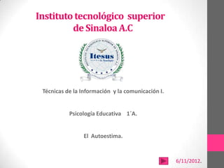 Instituto tecnológico superior
         de Sinaloa A.C




 Técnicas de la Información y la comunicación I.


           Psicología Educativa 1´A.


                El Autoestima.


                                                   6/11/2012.
 