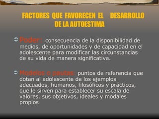 Poder:   consecuencia de la disponibilidad de medios, de oportunidades y de capacidad en el adolescente para modificar las circunstancias de su vida de manera significativa.  Modelos o pautas :  puntos de referencia que dotan al adolescente de los ejemplos adecuados, humanos, filosóficos y prácticos, que le sirven para establecer su escala de valores, sus objetivos, ideales y modales propios FACTORES  QUE  FAVORECEN  EL  DESARROLLO DE LA AUTOESTIMA 