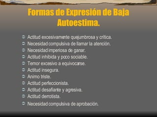 Formas de Expresión de Baja Autoestima. Actitud excesivamente quejumbrosa y crítica. Necesidad compulsiva de llamar la atención. Necesidad imperiosa de ganar. Actitud inhibida y poco sociable. Temor excesivo a equivocarse. Actitud insegura. Animo triste. Actitud perfeccionista. Actitud desafiante y agresiva. Actitud derrotista. Necesidad compulsiva de aprobación . 