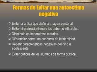 Formas de Evitar una autoestima negativa Evitar la crítica que dañe la imagen personal Evitar el perfeccionismo y los deberes inflexibles. Disminuir los imperativos morales. Diferenciar entre una conducta de la identidad. Repetir características negativas del niño u  adolescente. Evitar críticas de los alumnos de forma pública . 