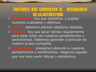Aceptación :  hay que identificar y aceptar nuestras cualidades y defectos.  Ayuda :  debemos planear objetivos realistas.  Tiempo :  hay que sacar tiempo regularmente para estar solos con nuestros pensamientos y sentimientos. Debemos aprender a disfrutar de nuestra propia compañía.  Credibilidad :  prestemos atención a nuestros pensamientos y sentimientos. Hagamos aquello que nos hace sentir   felices y satisfechos.  FACTORES  QUE  FAVORECEN  EL  DESARROLLO DE LA AUTOESTIMA 