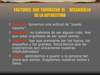 Ánimos :  tomemos una actitud de "puedo hacerlo".  Respeto :  no tratemos de ser alguien más. Hay que estar orgullosos de ser quien somos.  Aprecio :  hay que premiarse por los logros, los pequeños y los grandes. Recordemos que las experiencias son únicamente nuestras. ¡Disfrutémoslas!  Amor :  aprendamos a querer a la persona tan única que somos. Aceptemos nuestros éxitos y fallos.  FACTORES  QUE  FAVORECEN  EL  DESARROLLO DE LA AUTOESTIMA 