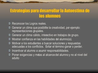 Reconocer los Logros reales. Generar un clima que posibilite la creatividad, por ejemplo: representaciones grupales. Generar un clima cálido, interactivo en trabajos de grupo. Mostrar confianza en las habilidades del alumno(a). Motivar a los estudiantes a buscar soluciones y respuestas adecuadas a los conflictos.  Evitar el término ganar o perder. Incentivar al alumno a asumir responsabilidades. Poner exigencias y metas al alcance del alumno y no al nivel del adulto Estrategias para desarrollar la Autoestima de los alumnos 