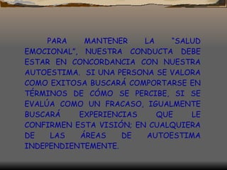 PARA MANTENER LA “SALUD EMOCIONAL”, NUESTRA CONDUCTA DEBE ESTAR EN CONCORDANCIA CON NUESTRA AUTOESTIMA.  SI UNA PERSONA SE VALORA COMO EXITOSA BUSCARÁ COMPORTARSE EN TÉRMINOS DE CÓMO SE PERCIBE, SI SE EVALÚA COMO UN FRACASO, IGUALMENTE BUSCARÁ EXPERIENCIAS QUE LE CONFIRMEN ESTA VISIÓN; EN CUALQUIERA DE LAS ÁREAS DE AUTOESTIMA INDEPENDIENTEMENTE. 