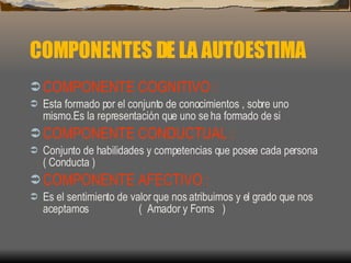 COMPONENTES DE LA AUTOESTIMA COMPONENTE COGNITIVO   : Esta formado por el conjunto de conocimientos , sobre uno mismo.Es la representación que uno se ha formado de si COMPONENTE CONDUCTUAL   : Conjunto de habilidades y competencias que posee cada persona ( Conducta ) COMPONENTE AFECTIVO   : Es el sentimiento de valor que nos atribuimos y el grado que nos aceptamos  (  Amador y Forns  ) 