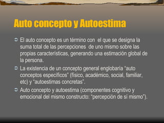 Auto concepto y Autoestima El auto concepto es un término con  el que se designa la suma total de las percepciones  de uno mismo sobre las propias características, generando una estimación global de la persona. La existencia de un concepto general englobaría “auto conceptos específicos” (físico, académico, social, familiar, etc) y “autoestimas concretas”. Auto concepto y autoestima (componentes cognitivo y emocional del mismo constructo: “percepción de sí mismo”). 