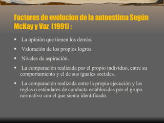 Factores de evolucion de la autoestima Según  McKay y Vaz   (1991)  : La opinión que tienen los demás. Valoración de los propios logros. Niveles de aspiración. La comparación realizada por el propio individuo, entre su comportamiento y el de sus iguales sociales. La comparación realizada entre la propia ejecución y las reglas o estándares de conducta establecidas por el grupo normativo con el que sienta identificado. 