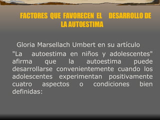 FACTORES  QUE  FAVORECEN  EL  DESARROLLO DE LA AUTOESTIMA Gloria Marsellach Umbert en su artículo "La  autoestima en niños y adolescentes" afirma que la autoestima puede desarrollarse convenientemente cuando los adolescentes experimentan positivamente cuatro aspectos o condiciones bien definidas:  