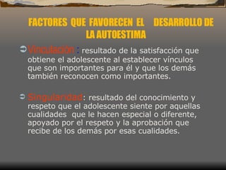 Vinculación  :  resultado de la satisfacción que obtiene el adolescente al establecer vínculos que son importantes para él y que los demás también reconocen como importantes.  Singularidad : resultado del conocimiento y respeto que el adolescente siente por aquellas cualidades  que le hacen especial o diferente, apoyado por el respeto y la aprobación que recibe de los demás por esas cualidades.  FACTORES  QUE  FAVORECEN  EL  DESARROLLO DE LA AUTOESTIMA 