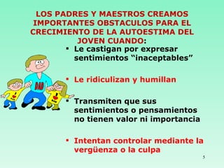 LOS PADRES Y MAESTROS CREAMOS IMPORTANTES OBSTACULOS PARA EL CRECIMIENTO DE LA AUTOESTIMA DEL JOVEN CUANDO : Le castigan por expresar sentimientos “inaceptables” Le ridiculizan y humillan Transmiten que sus sentimientos o pensamientos no tienen valor ni importancia Intentan controlar mediante la vergüenza o la culpa 