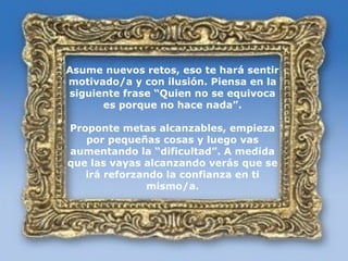 ROMPE EL CONFORMISMO
  Asume nuevos retos, eso te hará sentir
  motivado/a y con ilusión. Piensa en la
  siguiente frase “Quien no se equivoca
        es porque no hace nada”.

  Proponte metas alcanzables, empieza
     por pequeñas cosas y luego vas
  aumentando la “dificultad”. A medida
  que las vayas alcanzando verás que se
     irá reforzando la confianza en ti
                 mismo/a.
 