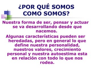 ¿POR QUÉ SOMOS
       COMO SOMOS?
Nuestra forma de ser, pensar y actuar
    se va desarrollando desde que
               nacemos.
 Algunas características pueden ser
  heredadas, pero en general lo que
     define nuestra personalidad,
     nuestros valores, crecimiento
 personal y nuestra autoestima esta
    en relación con todo lo que nos
                 rodea.
 