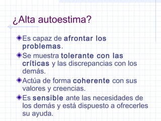 ¿Alta autoestima?
  Es capaz de afrontar los
  problemas.
  Se muestra tolerante con las
  críticas y las discrepancias con los
  demás.
  Actúa de forma coherente con sus
  valores y creencias.
  Es sensible ante las necesidades de
  los demás y está dispuesto a ofrecerles
  su ayuda.
 