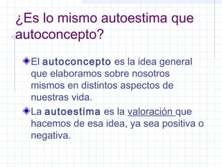 ¿Es lo mismo autoestima que
autoconcepto?
  El autoconcepto es la idea general
  que elaboramos sobre nosotros
  mismos en distintos aspectos de
  nuestras vida.
  La autoestima es la valoración que
  hacemos de esa idea, ya sea positiva o
  negativa.
 