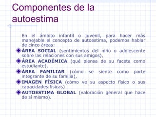 Componentes de la
autoestima
  En el ámbito infantil o juvenil, para hacer más
  manejable el concepto de autoestima, podemos hablar
  de cinco áreas:
  ÁREA SOCIAL (sentimientos del niño o adolescente
  sobre las relaciones con sus amigos),
  ÁREA ACADÉMICA (qué piensa de su faceta como
  estudiante),
  ÁREA FAMILIAR (cómo se siente como parte
  integrante de su familia),
  IMAGEN FÍSICA (cómo ve su aspecto físico o sus
  capacidades físicas)
  AUTOESTIMA GLOBAL (valoración general que hace
  de sí mismo).
 