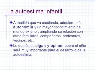La autoestima infantil
  A medida que va creciendo, adquiere más
  autonomía y un mayor conocimiento del
  mundo exterior, ampliando su relación con
  otros familiares, compañeros, profesores,
  vecinos, etc.
  Lo que éstos digan y opinen sobre el niño
  será muy importante para el desarrollo de la
  autoestima.
 