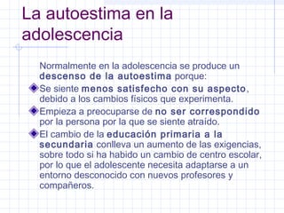 La autoestima en la
adolescencia
  Normalmente en la adolescencia se produce un
  descenso de la autoestima porque:
  Se siente menos satisfecho con su aspecto ,
  debido a los cambios físicos que experimenta.
  Empieza a preocuparse de no ser correspondido
  por la persona por la que se siente atraído.
  El cambio de la educación primaria a la
  secundaria conlleva un aumento de las exigencias,
  sobre todo si ha habido un cambio de centro escolar,
  por lo que el adolescente necesita adaptarse a un
  entorno desconocido con nuevos profesores y
  compañeros.
 