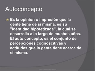 Autoconcepto
   Es la opinión o impresión que la
    gente tiene de sí misma, es su
    "identidad hipotetizada", la cual se
    desarrolla a lo largo de muchos años.
    El auto concepto, es el conjunto de
    percepciones cognoscitivas y
    actitudes que la gente tiene acerca de
    sí misma.



                   ©2013 Horacio Rene Armas
 