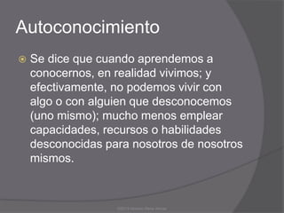 Autoconocimiento
   Se dice que cuando aprendemos a
    conocernos, en realidad vivimos; y
    efectivamente, no podemos vivir con
    algo o con alguien que desconocemos
    (uno mismo); mucho menos emplear
    capacidades, recursos o habilidades
    desconocidas para nosotros de nosotros
    mismos.



                   ©2013 Horacio Rene Armas
 