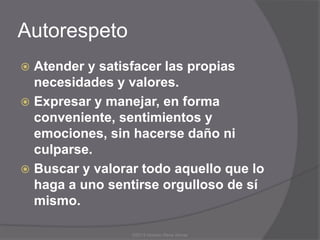Autorespeto
 Atender y satisfacer las propias
  necesidades y valores.
 Expresar y manejar, en forma
  conveniente, sentimientos y
  emociones, sin hacerse daño ni
  culparse.
 Buscar y valorar todo aquello que lo
  haga a uno sentirse orgulloso de sí
  mismo.

                 ©2013 Horacio Rene Armas
 