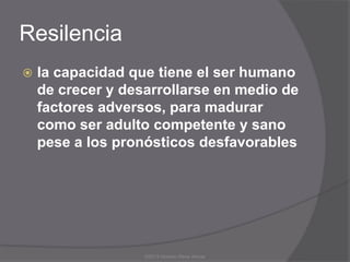 Resilencia
   la capacidad que tiene el ser humano
    de crecer y desarrollarse en medio de
    factores adversos, para madurar
    como ser adulto competente y sano
    pese a los pronósticos desfavorables




                   ©2013 Horacio Rene Armas
 