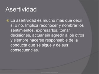 Asertividad
   La asertividad es mucho más que decir
    sí o no. Implica reconocer y nombrar los
    sentimientos, expresarlos, tomar
    decisiones, actuar sin agredir a los otros
    y siempre hacerse responsable de la
    conducta que se sigue y de sus
    consecuencias.




                     ©2013 Horacio Rene Armas
 