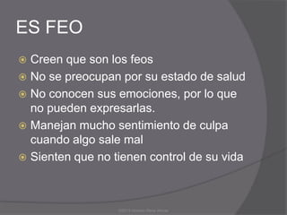 ES FEO
 Creen que son los feos
 No se preocupan por su estado de salud
 No conocen sus emociones, por lo que
  no pueden expresarlas.
 Manejan mucho sentimiento de culpa
  cuando algo sale mal
 Sienten que no tienen control de su vida




                  ©2013 Horacio Rene Armas
 