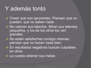 Y además tonto
   Creen que son ignorantes. Piensan que no
    pueden, que no saben nada.
   No valoran sus talentos. Miran sus talentos
    pequeños, y los de los otros los ven
    grandes.
   No están satisfechas consigo mismas,
    piensan que no hacen nada bien.
   En resultados negativos buscan culpables
    en otros
   Le cuesta obtener sus metas

                     ©2013 Horacio Rene Armas
 