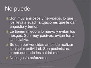 No puede
 Son muy ansiosos y nerviosos, lo que
  los lleva a evadir situaciones que le dan
  angustia y temor.
 Le tienen miedo a lo nuevo y evitan los
  riesgos. Son muy pasivos, evitan tomar
  la iniciativa.
 Se dan por vencidas antes de realizar
  cualquier actividad. Son pesimistas,
  creen que todo les saldrá mal
 No le gusta esforzarse

                   ©2013 Horacio Rene Armas
 