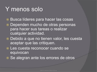 Y menos solo
 Busca líderes para hacer las cosas
 Dependen mucho de otras personas
  para hacer sus tareas o realizar
  cualquier actividad.
 Debido a que no tienen valor, les cuesta
  aceptar que las critiquen.
 Les cuesta reconocer cuando se
  equivocan
 Se alegran ante los errores de otros


                  ©2013 Horacio Rene Armas
 