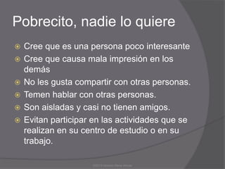 Pobrecito, nadie lo quiere
   Cree que es una persona poco interesante
   Cree que causa mala impresión en los
    demás
   No les gusta compartir con otras personas.
   Temen hablar con otras personas.
   Son aisladas y casi no tienen amigos.
   Evitan participar en las actividades que se
    realizan en su centro de estudio o en su
    trabajo.

                     ©2013 Horacio Rene Armas
 