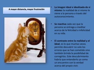 • La imagen ideal e idealizada de sí
A mayor distancia, mayor frustración
                                         mismo: la realidad de si mismo le
                                         viene a la persona a través del
                                         autoconocimiento.

                                       • Se reactiva cada vez que la
                                         persona se entrega a meditar
                                         acerca de la felicidad o infelicidad
                                         en su vida.

                                       • El contraste entre la realidad y el
                                         ideal, es lo que muchas veces
                                         permite descubrir no solo los
                                         errores que se han cometido sino
                                         también brinda la posibilidad de
                                         corregirlos. Este descubrimiento
                                         habría que entenderlo ya como
                                         un encuentro con la verdad
                                         acerca del propio vivir.
 