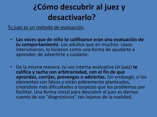 ¿Cómo descubrir al juez y
              desactivarlo?
Tu juez es un método de evaluación.

 • Las voces que de niño te calificaron eran una evaluación de
   tu comportamiento. Los adultos que en muchos casos
   intervinieron, lo hicieron como una forma de ayudarte a
   aprender, de advertirte y cuidarte.

 • De la misma manera, tu voz interna evaluativa (el juez) te
   califica y tacha con arbitrariedad, con el fin de que
   aprendas, corrijas, prevengas o adviertas. Sin embargo, si los
   elementos son falsos y están pobremente planteados,
   creándote más dificultades o torpezas que los problemas por
   facilitar. Una forma inicial para descubrir al juez es darnos
   cuenta de sus “diagnósticos” tan lejanos de la realidad,
 