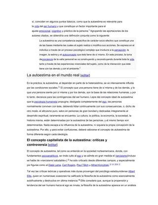 sí, coinciden en algunos puntos básicos, como que la autoestima es relevante para
la vida del ser humano y que constituye un factor importante para el
ajuste emocional, cognitivo y práctico de la persona.7
Agrupando las aportaciones de los
autores citados, se obtendría una definición conjunta como la siguiente:
La autoestima es una competencia específica de carácter socio-afectivo que constituye una
de las bases mediante las cuales el sujeto realiza o modifica sus acciones. Se expresa en el
individuo a través de un proceso psicológico complejo que involucra a la percepción, la
imagen, la estima y el autoconcepto que éste tiene de sí mismo. En este proceso, la toma
deconciencia de la valía personal se va construyendo y reconstruyendo durante toda la vida,
tanto a través de las experiencias vivenciales del sujeto, como de la interacción que éste
tiene con los demás y con el ambiente.
7
La autoestima en el mundo real [editar]
En la práctica, la autoestima, al depender en parte de la heteroestima, se ve intensamente influida
por las condiciones sociales.11
El concepto que una persona tiene de sí misma y de los demás, y lo
que una persona siente por sí misma y por los demás, son la base de las relaciones humanas, y por
lo tanto, decisivos para las contingencias del ser humano. Lejos del concepto ideal de autoestima
que la psicología humanista propugna, desligada completamente del ego, las personas
normalmente conviven con éste, debiendo lidiar continuamente con sus consecuencias, o, dicho de
otro modo, el altruismo puro, salvo en personas de gran bondad y dedicadas íntegramente al
desarrollo espiritual, raramente se encuentra. La cultura, la política, la economía, la sociedad, la
historia misma, están determinadas por la autoestima de las personas, y al mismo tiempo son
determinantes. Nada escapa a la influencia de la autoestima, ni siquiera la propia concepción de la
autoestima. Por ello, y para evitar confusiones, deberá valorarse el concepto de autoestima de
forma diferente según cada ideología.
El concepto capitalista de la autoestima: críticas y
controversia [editar]
El concepto de autoestima, tal como se entiende en la sociedad norteamericana, donde, con
fundamentos psicoanalíticos, se rinde culto al ego y se admite en gran medida el narcisismo(incluso
se habla de «narcisismo saludable»),12
ha sido criticado desde diferentes campos, y especialmente
por figuras como el Dalái Lama, Carl Rogers, Paul Tillich y Alfred Korzybski.13 14 1516 17
Tal vez las críticas teóricas y operativas más duras provengan del psicólogo estadounidense Albert
Ellis, quien en numerosas ocasiones ha calificado la filosofía de la autoestima como esencialmente
autofrustrante y destructiva en última instancia.18
Ellis considera que, aunque la propensión y
tendencia del ser humano hacia el ego es innata, la filosofía de la autoestima aparece en un análisis
 