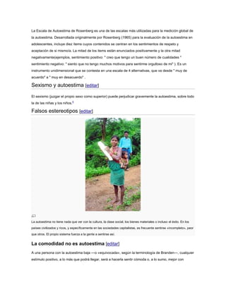 La Escala de Autoestima de Rosenberg es una de las escalas más utilizadas para la medición global de
la autoestima. Desarrollada originalmente por Rosenberg (1965) para la evaluación de la autoestima en
adolescentes, incluye diez ítems cuyos contenidos se centran en los sentimientos de respeto y
aceptación de si mismo/a. La mitad de los items están enunciados positivamente y la otra mitad
negativamente(ejemplos, sentimiento positivo: " creo que tengo un buen número de cualidades "
sentimiento negativo: " siento que no tengo muchos motivos para sentirme orgulloso de mi" ). Es un
instrumento unidimensional que se contesta en una escala de 4 alternativas, que va desde " muy de
acuerdo" a " muy en desacuerdo" .
Sexismo y autoestima [editar]
El sexismo (juzgar el propio sexo como superior) puede perjudicar gravemente la autoestima, sobre todo
la de las niñas y los niños.6
Falsos estereotipos [editar]
La autoestima no tiene nada que ver con la cultura, la clase social, los bienes materiales o incluso el éxito. En los
países civilizados y ricos, y específicamente en las sociedades capitalistas, es frecuente sentirse «incompleto», peor
que otros. El propio sistema fuerza a la gente a sentirse así.
La comodidad no es autoestima [editar]
A una persona con la autoestima baja —o «equivocada», según la terminología de Branden—, cualquier
estímulo positivo, a lo más que podrá llegar, será a hacerla sentir cómoda o, a lo sumo, mejor con
 
