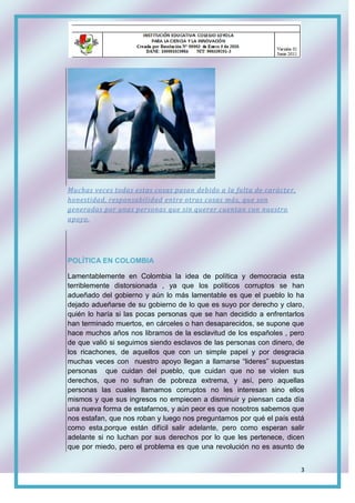 3
Muchas veces todas estas cosas pasan debido a la falta de carácter,
honestidad, responsabilidad entre otras cosas más, que son
generadas por unas personas que sin querer cuentan con nuestro
apoyo.
POLÍTICA EN COLOMBIA
Lamentablemente en Colombia la idea de política y democracia esta
terriblemente distorsionada , ya que los políticos corruptos se han
adueñado del gobierno y aún lo más lamentable es que el pueblo lo ha
dejado adueñarse de su gobierno de lo que es suyo por derecho y claro,
quién lo haría si las pocas personas que se han decidido a enfrentarlos
han terminado muertos, en cárceles o han desaparecidos, se supone que
hace muchos años nos libramos de la esclavitud de los españoles , pero
de que valió si seguimos siendo esclavos de las personas con dinero, de
los ricachones, de aquellos que con un simple papel y por desgracia
muchas veces con nuestro apoyo llegan a llamarse “lideres” supuestas
personas que cuidan del pueblo, que cuidan que no se violen sus
derechos, que no sufran de pobreza extrema, y así, pero aquellas
personas las cuales llamamos corruptos no les interesan sino ellos
mismos y que sus ingresos no empiecen a disminuir y piensan cada día
una nueva forma de estafarnos, y aún peor es que nosotros sabemos que
nos estafan, que nos roban y luego nos preguntamos por qué el país está
como esta,porque están difícil salir adelante, pero como esperan salir
adelante si no luchan por sus derechos por lo que les pertenece, dicen
que por miedo, pero el problema es que una revolución no es asunto de
 