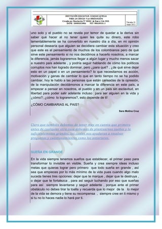 uno solo y el pueblo no se revela por temor de quedar a la deriva sin
saber qué hacer al no tener quien les quite su dinero, este robo
lamentablemente se ha convertido en nuestro día a día, en mi opinión
personal desearía que alguien se decidiera cambiar esta situación y creo
que este es el pensamiento de muchos de los colombianos pero de qué
sirve este pensamiento si no nos decidimos a hacerlo nosotros, a marcar
la diferencia, jamás lograremos llegar a algún lugar y mucho menos sacar
a nuestro país adelante , y podría seguir hablando de cómo los políticos
corruptos nos han logrado dominar, pero ¿para qué? , ¿de qué sirve dejar
esto en un papel o en un pensamiento? lo que necesitamos es acción,
motivación y ganas de cambiar lo que en tanto tiempo no se ha podido
cambiar, hoy le hablo a las personas que están cansadas de la opresión,
de la manipulación decidámonos a marcar la diferencia en este país, a
empezar a pensar en nosotros, el pueblo y en un país sin esclavitud, en
libertad para poder salir adelante incluso para ser alguien en la vida y
¿cómo?; ¿cómo lo lograremos?, esto depende de ti!
¿CÓMO CAMBIARIAS AL PAIS?
Sara Molina Cruz
Claro que también debemos de tener muy en cuenta que primero
antes de cualquier otra cosa debemos de plantearnos sueños y lo
suficientemente grandes, los cuales nos ayudaran a resolver
preguntas y cuestionamientos como los anteriores.
SUEÑA EN GRANDE
En la vida siempre tenemos sueños que establecer, el primer paso para
transformar lo invisible en visible. Sueña y crea siempre ideas incluso
metas que quieras lograr pero primero que todo sueña en grande , así
sea que empieces por lo más mínimo de la vida pues cuando algo malo
suceda tienes tres opciones: dejar que te marque , dejar que te destruya ,
o dejar que te fortalezca , para así seguir luchando por eso que sueñas
para así siempre levantarse y seguir adelante , porque ante el primer
obstáculo no debes tirar la toalla y recuerda que lo mejor de la lo mejor
de la vida se demora y tiene su recompensa , siempre cree en ti mismo y
si tu no lo haces nadie lo hará por ti.
 