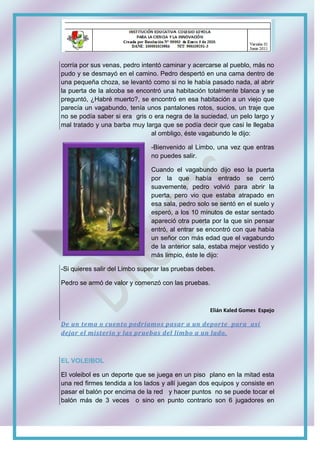 corría por sus venas, pedro intentó caminar y acercarse al pueblo, más no
pudo y se desmayó en el camino. Pedro despertó en una cama dentro de
una pequeña choza, se levantó como si no le había pasado nada, al abrir
la puerta de la alcoba se encontró una habitación totalmente blanca y se
preguntó, ¿Habré muerto?, se encontró en esa habitación a un viejo que
parecía un vagabundo, tenía unos pantalones rotos, sucios, un traje que
no se podía saber si era gris o era negra de la suciedad, un pelo largo y
mal tratado y una barba muy larga que se podía decir que casi le llegaba
al ombligo, éste vagabundo le dijo:
-Bienvenido al Limbo, una vez que entras
no puedes salir.
Cuando el vagabundo dijo eso la puerta
por la que había entrado se cerró
suavemente, pedro volvió para abrir la
puerta, pero vio que estaba atrapado en
esa sala, pedro solo se sentó en el suelo y
esperó, a los 10 minutos de estar sentado
apareció otra puerta por la que sin pensar
entró, al entrar se encontró con que había
un señor con más edad que el vagabundo
de la anterior sala, estaba mejor vestido y
más limpio, éste le dijo:
-Si quieres salir del Limbo superar las pruebas debes.
Pedro se armó de valor y comenzó con las pruebas.
Elián Kaled Gomes Espejo
De un tema o cuento podríamos pasar a un deporte para así
dejar el misterio y las pruebas del limbo a un lado.
EL VOLEIBOL
El voleibol es un deporte que se juega en un piso plano en la mitad esta
una red firmes tendida a los lados y allí juegan dos equipos y consiste en
pasar el balón por encima de la red y hacer puntos no se puede tocar el
balón más de 3 veces o sino en punto contrario son 6 jugadores en
 