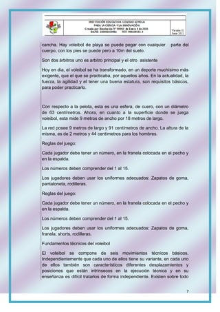 7
cancha. Hay voleibol de playa se puede pegar con cualquier parte del
cuerpo, con los pies se puede pero a 10m del suelo.
Son dos árbitros uno es arbitro principal y el otro asistente
Hoy en día, el voleibol se ha transformado, en un deporte muchísimo más
exigente, que el que se practicaba, por aquellos años. En la actualidad, la
fuerza, la agilidad y el tener una buena estatura, son requisitos básicos,
para poder practicarlo.
Con respecto a la pelota, esta es una esfera, de cuero, con un diámetro
de 63 centímetros. Ahora, en cuanto a la superficie donde se juega
voleibol, esta mide 9 metros de ancho por 18 metros de largo.
La red posee 9 metros de largo y 91 centímetros de ancho. La altura de la
misma, es de 2 metros y 44 centímetros para los hombres.
Reglas del juego:
Cada jugador debe tener un número, en la franela colocada en el pecho y
en la espalda.
Los números deben comprender del 1 al 15.
Los jugadores deben usar los uniformes adecuados: Zapatos de goma,
pantaloneta, rodilleras.
Reglas del juego:
Cada jugador debe tener un número, en la franela colocada en el pecho y
en la espalda.
Los números deben comprender del 1 al 15.
Los jugadores deben usar los uniformes adecuados: Zapatos de goma,
franela, shorts, rodilleras.
Fundamentos técnicos del voleibol
El voleibol se compone de seis movimientos técnicos básicos.
Independientemente que cada uno de ellos tiene su variante, en cada uno
de ellos también son característicos diferentes desplazamientos y
posiciones que están intrínsecos en la ejecución técnica y en su
enseñanza es difícil tratarlos de forma independiente. Existen sobre todo
 