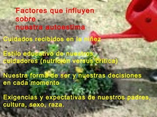 Factores que influyen
sobre
nuestra autoestima
Cuidados recibidos en la niñez
Estilo educativo de nuestros
cuidadores (nutrición versus crítica)
Nuestra forma de ser y nuestras decisiones
en cada momento
Exigencias y expectativas de nuestros padres,
cultura, sexo, raza.
 