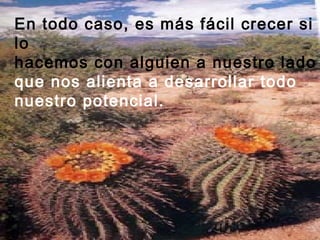 En todo caso, es más fácil crecer si
lo
hacemos con alguien a nuestro lado
que nos alienta a desarrollar todo
nuestro potencial.
 