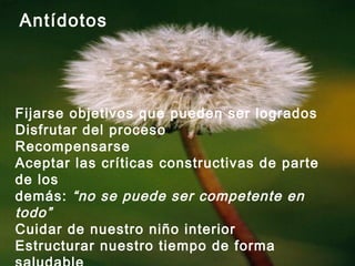 Antídotos
Fijarse objetivos que pueden ser logrados
Disfrutar del proceso
Recompensarse
Aceptar las críticas constructivas de parte
de los
demás: “no se puede ser competente en
todo”
Cuidar de nuestro niño interior
Estructurar nuestro tiempo de forma
 
