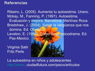 Referencias
Ribeiro, L. (2005). Aumenta tu autoestima. Urano.
Mckay, M., Fanning, P. (1991). Autoestima.
Evaluación y mejora. Barcelona: Martínez Roca.
Bradshaw, J. (2004). Sanar la vergüenza que nos
domina. Ed. Obelisco.
Leveton, E. (1986). Cómo dirigir psicodrama. Ed.
Pax-Mexico.
Virginia Satir
Fritz Perls
La autoestima en niños y adolescentes
http://www. ciudadfutura.com/psico/artículos
 