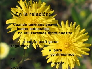 En la relación:
Cuando tenemos una
buena autoestima,
no utilizaremos tanto nuestra
energía para ganar
seguridad
y para
confirmarnos
de
nuestro
propio
 
