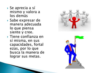  Se aprecia a sí
mismo y valora a
los demás
 Sabe expresar de
manera adecuada
lo que piensa
siente y cree.
 Tiene confianza en
sí misma, en sus
capacidades, fortal
ezas, por lo que
busca la manera de
lograr sus metas.
 