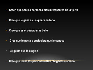 • Creen que son las personas mas interesantes de la tierra
• Cree que le gana a cualquiera en todo
• Cree que es el cuerpo mas bello
• Cree que impacta a cualquiera que lo conoce
• Le gusta que lo elogien
• Cree que todas las personas están obligadas a amarlo
 