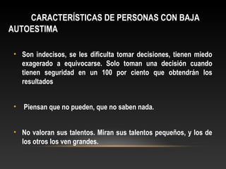 CARACTERÍSTICAS DE PERSONAS CON BAJA
AUTOESTIMA
• Son indecisos, se les dificulta tomar decisiones, tienen miedo
exagerado a equivocarse. Solo toman una decisión cuando
tienen seguridad en un 100 por ciento que obtendrán los
resultados
• Piensan que no pueden, que no saben nada.
• No valoran sus talentos. Miran sus talentos pequeños, y los de
los otros los ven grandes.
 