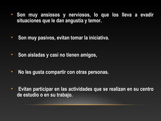 • Son muy ansiosos y nerviosos, lo que los lleva a evadir
situaciones que le dan angustia y temor.
• Son muy pasivos, evitan tomar la iniciativa.
• Son aisladas y casi no tienen amigos,
• No les gusta compartir con otras personas.
• Evitan participar en las actividades que se realizan en su centro
de estudio o en su trabajo.
 
